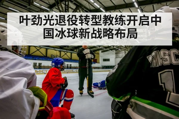 叶劲光退役转型教练开启中国冰球新战略布局