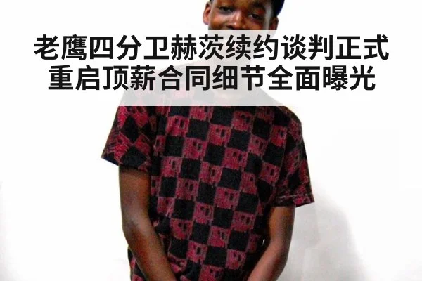 老鹰四分卫赫茨续约谈判正式重启顶薪合同细节全面曝光
